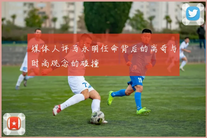 媒体人评马永明任命背后的离奇与时尚观念的碰撞