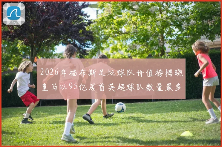 2026年福布斯足坛球队价值榜揭晓皇马以95亿居首英超球队数量最多