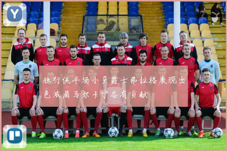 独行侠半场小负爵士弗拉格表现出色浓眉马尔卡宁各有贡献