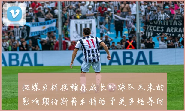 拓媒分析杨瀚森成长对球队未来的影响期待斯普利特给予更多培养时间
