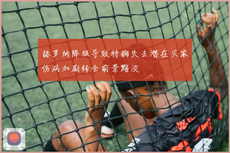赫罗纳降级导致特狮失去潜在买家伤病加剧转会前景黯淡