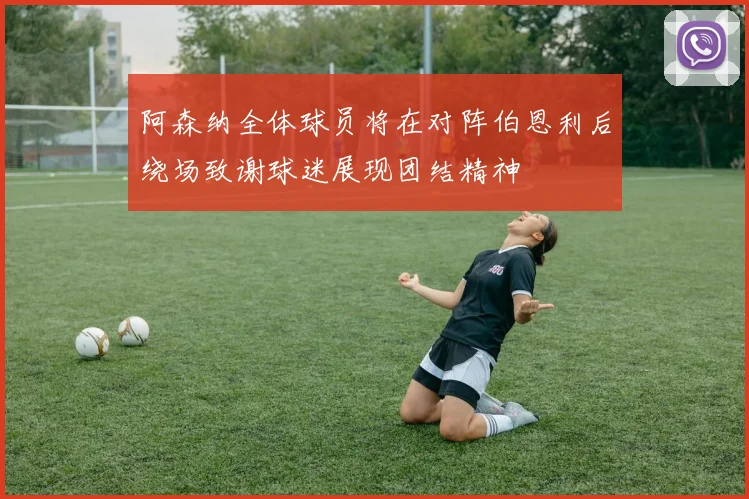 阿森纳全体球员将在对阵伯恩利后绕场致谢球迷展现团结精神