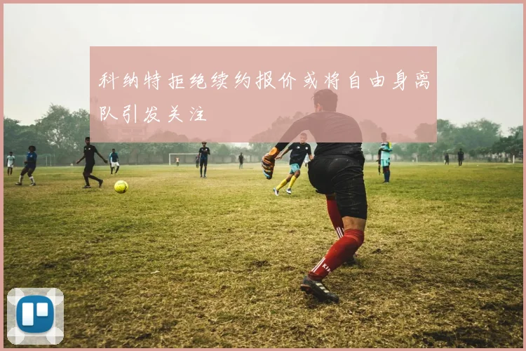 科纳特拒绝续约报价或将自由身离队引发关注