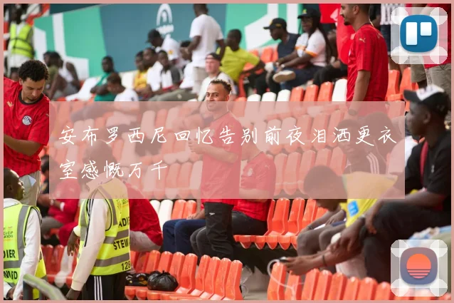 安布罗西尼回忆告别前夜泪洒更衣室感慨万千