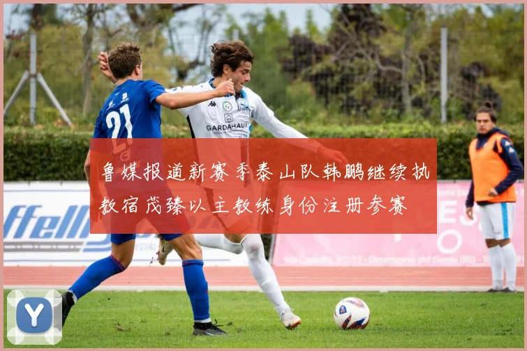 鲁媒报道新赛季泰山队韩鹏继续执教宿茂臻以主教练身份注册参赛