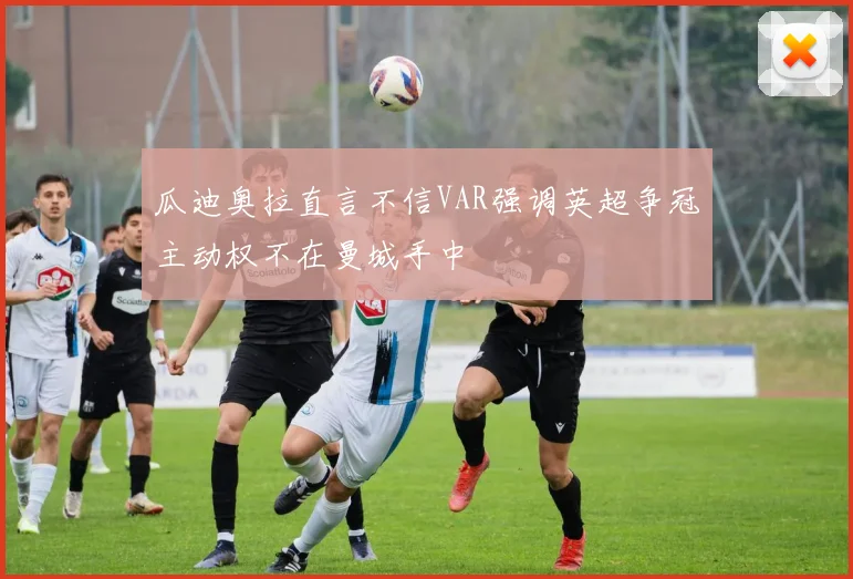 瓜迪奥拉直言不信VAR强调英超争冠主动权不在曼城手中