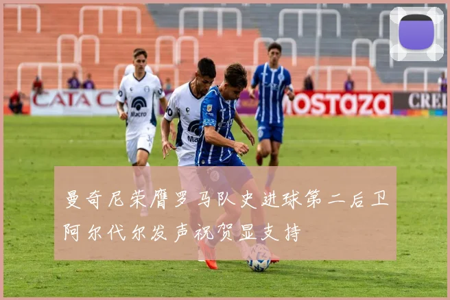 曼奇尼荣膺罗马队史进球第二后卫阿尔代尔发声祝贺显支持
