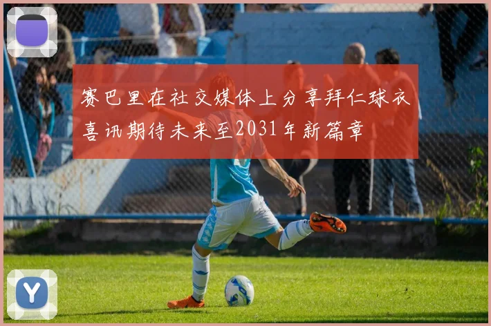 赛巴里在社交媒体上分享拜仁球衣喜讯期待未来至2031年新篇章